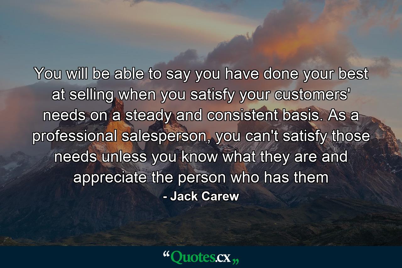 You will be able to say you have done your best at selling when you satisfy your customers' needs on a steady and consistent basis. As a professional salesperson, you can't satisfy those needs unless you know what they are and appreciate the person who has them - Quote by Jack Carew