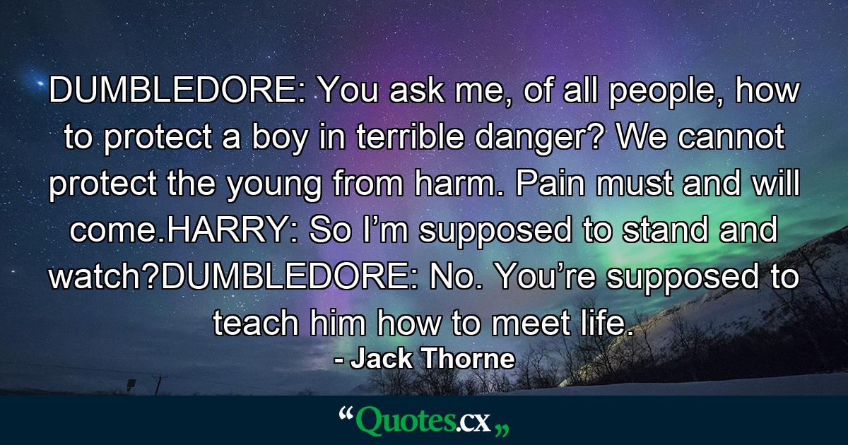 DUMBLEDORE: You ask me, of all people, how to protect a boy in terrible danger? We cannot protect the young from harm. Pain must and will come.HARRY: So I’m supposed to stand and watch?DUMBLEDORE: No. You’re supposed to teach him how to meet life. - Quote by Jack Thorne