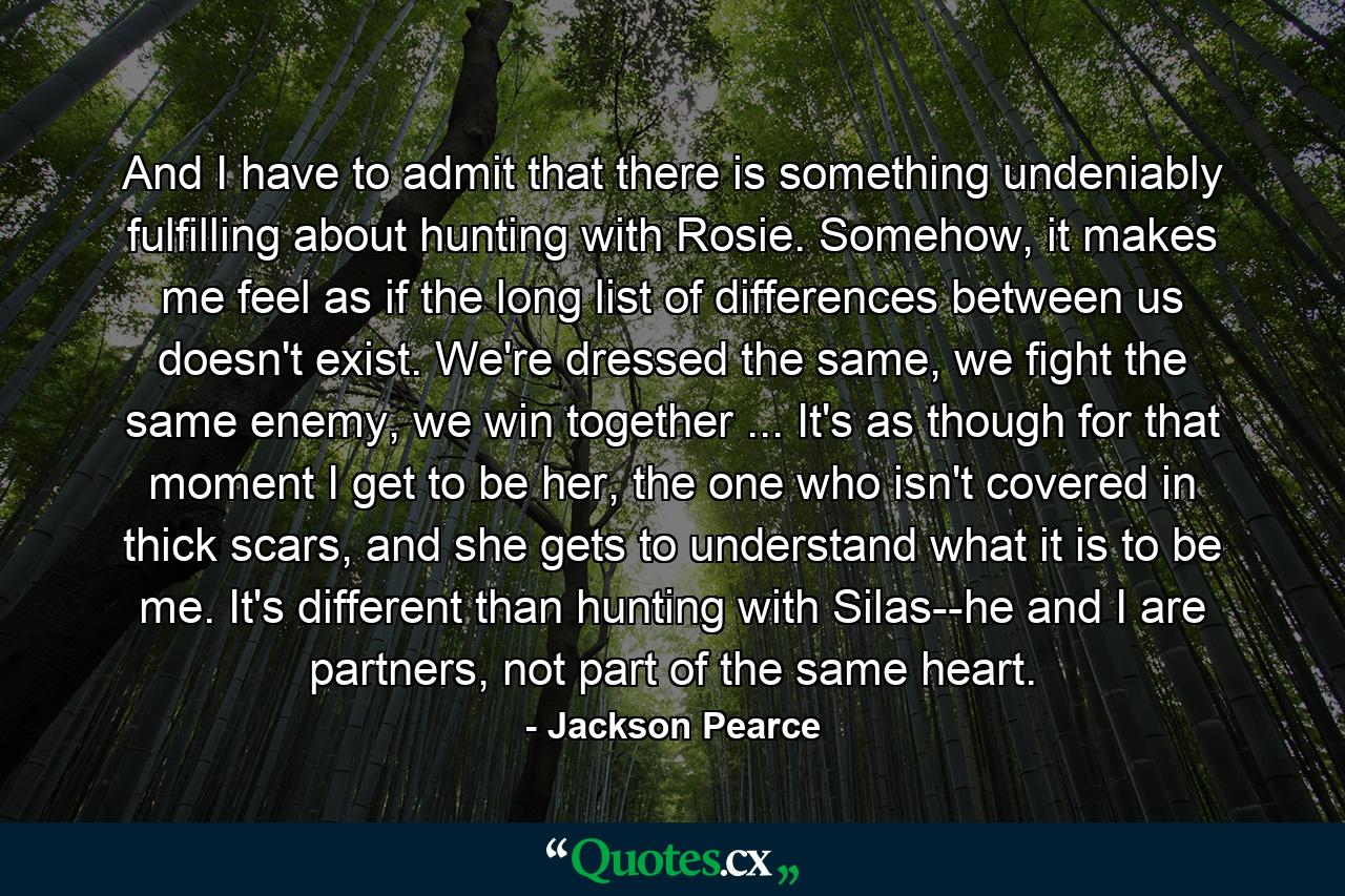 And I have to admit that there is something undeniably fulfilling about hunting with Rosie. Somehow, it makes me feel as if the long list of differences between us doesn't exist. We're dressed the same, we fight the same enemy, we win together ... It's as though for that moment I get to be her, the one who isn't covered in thick scars, and she gets to understand what it is to be me. It's different than hunting with Silas--he and I are partners, not part of the same heart. - Quote by Jackson Pearce