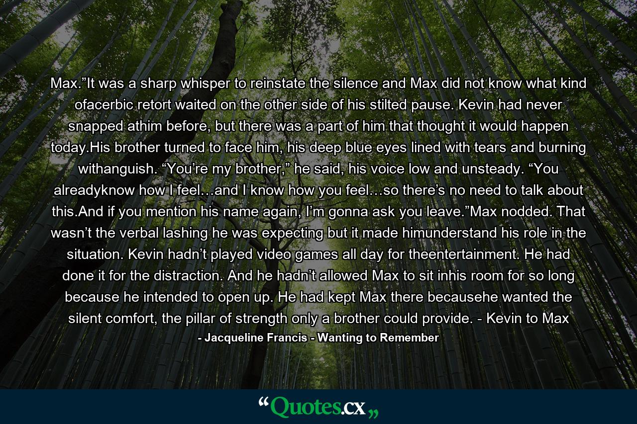 Max.”It was a sharp whisper to reinstate the silence and Max did not know what kind ofacerbic retort waited on the other side of his stilted pause. Kevin had never snapped athim before, but there was a part of him that thought it would happen today.His brother turned to face him, his deep blue eyes lined with tears and burning withanguish. “You’re my brother,” he said, his voice low and unsteady. “You alreadyknow how I feel…and I know how you feel…so there’s no need to talk about this.And if you mention his name again, I’m gonna ask you leave.”Max nodded. That wasn’t the verbal lashing he was expecting but it made himunderstand his role in the situation. Kevin hadn’t played video games all day for theentertainment. He had done it for the distraction. And he hadn’t allowed Max to sit inhis room for so long because he intended to open up. He had kept Max there becausehe wanted the silent comfort, the pillar of strength only a brother could provide. - Kevin to Max - Quote by Jacqueline Francis - Wanting to Remember