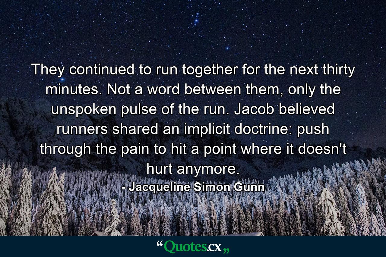 They continued to run together for the next thirty minutes. Not a word between them, only the unspoken pulse of the run. Jacob believed runners shared an implicit doctrine: push through the pain to hit a point where it doesn't hurt anymore. - Quote by Jacqueline Simon Gunn