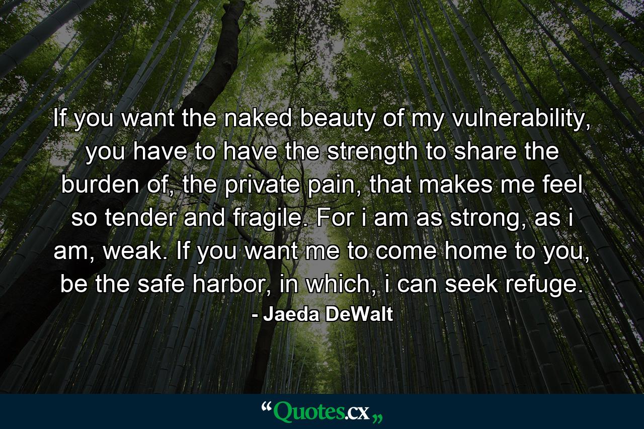 If you want the naked beauty of my vulnerability, you have to have the strength to share the burden of, the private pain, that makes me feel so tender and fragile. For i am as strong, as i am, weak. If you want me to come home to you, be the safe harbor, in which, i can seek refuge. - Quote by Jaeda DeWalt