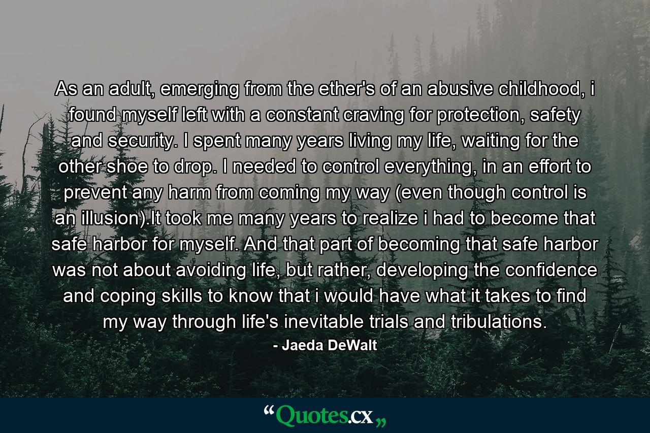 As an adult, emerging from the ether's of an abusive childhood, i found myself left with a constant craving for protection, safety and security. I spent many years living my life, waiting for the other shoe to drop. I needed to control everything, in an effort to prevent any harm from coming my way (even though control is an illusion).It took me many years to realize i had to become that safe harbor for myself. And that part of becoming that safe harbor was not about avoiding life, but rather, developing the confidence and coping skills to know that i would have what it takes to find my way through life's inevitable trials and tribulations. - Quote by Jaeda DeWalt