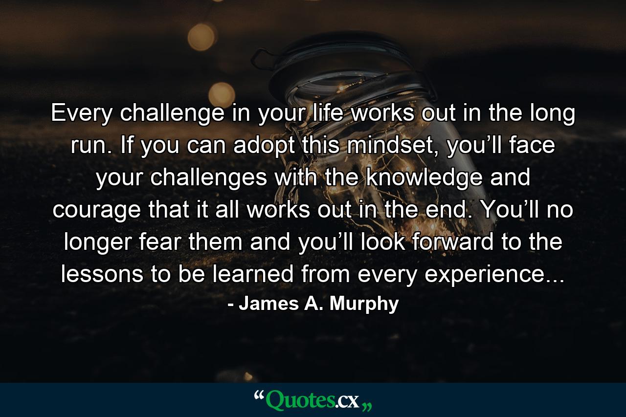 Every challenge in your life works out in the long run. If you can adopt this mindset, you’ll face your challenges with the knowledge and courage that it all works out in the end. You’ll no longer fear them and you’ll look forward to the lessons to be learned from every experience... - Quote by James A. Murphy