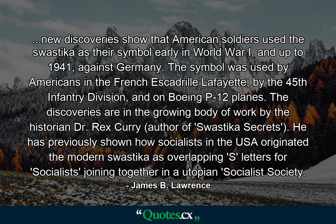 ...new discoveries show that American soldiers used the swastika as their symbol early in World War I, and up to 1941, against Germany. The symbol was used by Americans in the French Escadrille Lafayette, by the 45th Infantry Division, and on Boeing P-12 planes. The discoveries are in the growing body of work by the historian Dr. Rex Curry (author of 'Swastika Secrets'). He has previously shown how socialists in the USA originated the modern swastika as overlapping 'S' letters for 'Socialists' joining together in a utopian 'Socialist Society. - Quote by James B. Lawrence