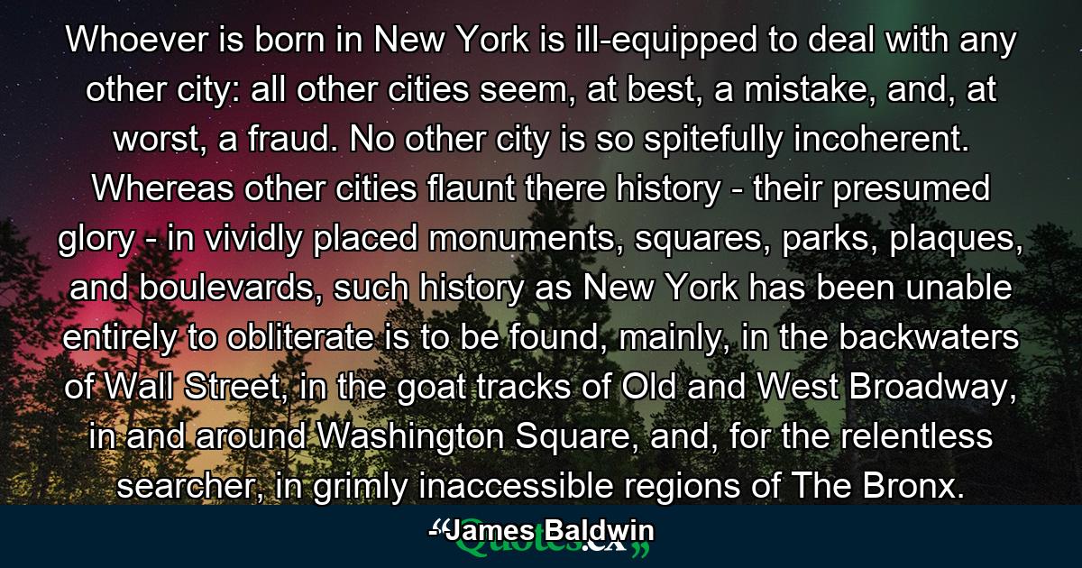 Whoever is born in New York is ill-equipped to deal with any other city: all other cities seem, at best, a mistake, and, at worst, a fraud. No other city is so spitefully incoherent. Whereas other cities flaunt there history - their presumed glory - in vividly placed monuments, squares, parks, plaques, and boulevards, such history as New York has been unable entirely to obliterate is to be found, mainly, in the backwaters of Wall Street, in the goat tracks of Old and West Broadway, in and around Washington Square, and, for the relentless searcher, in grimly inaccessible regions of The Bronx. - Quote by James Baldwin