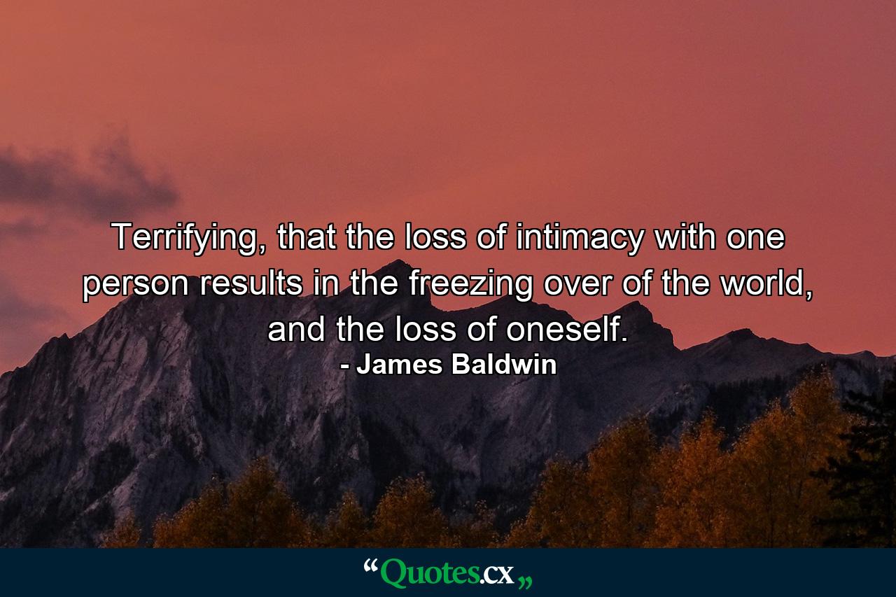 Terrifying, that the loss of intimacy with one person results in the freezing over of the world, and the loss of oneself. - Quote by James Baldwin