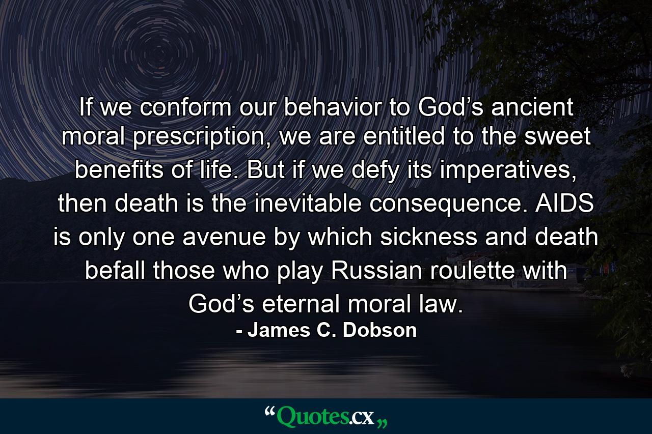 If we conform our behavior to God’s ancient moral prescription, we are entitled to the sweet benefits of life. But if we defy its imperatives, then death is the inevitable consequence. AIDS is only one avenue by which sickness and death befall those who play Russian roulette with God’s eternal moral law. - Quote by James C. Dobson