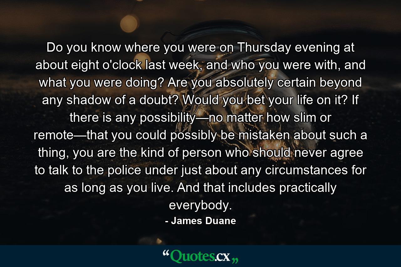 Do you know where you were on Thursday evening at about eight o'clock last week, and who you were with, and what you were doing? Are you absolutely certain beyond any shadow of a doubt? Would you bet your life on it? If there is any possibility—no matter how slim or remote—that you could possibly be mistaken about such a thing, you are the kind of person who should never agree to talk to the police under just about any circumstances for as long as you live. And that includes practically everybody. - Quote by James Duane