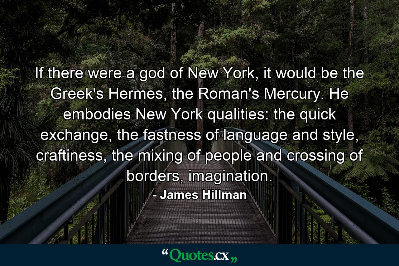 If there were a god of New York, it would be the Greek's Hermes, the Roman's Mercury. He embodies New York qualities: the quick exchange, the fastness of language and style, craftiness, the mixing of people and crossing of borders, imagination. - Quote by James Hillman