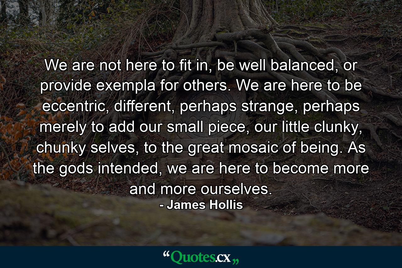 We are not here to fit in, be well balanced, or provide exempla for others. We are here to be eccentric, different, perhaps strange, perhaps merely to add our small piece, our little clunky, chunky selves, to the great mosaic of being. As the gods intended, we are here to become more and more ourselves. - Quote by James Hollis