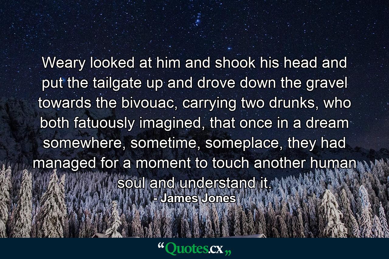 Weary looked at him and shook his head and put the tailgate up and drove down the gravel towards the bivouac, carrying two drunks, who both fatuously imagined, that once in a dream somewhere, sometime, someplace, they had managed for a moment to touch another human soul and understand it. - Quote by James Jones