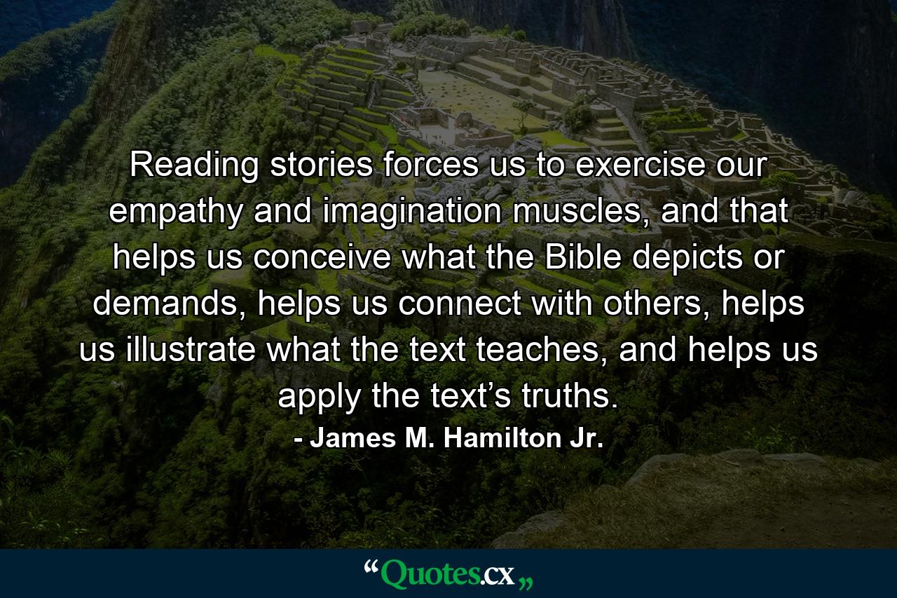 Reading stories forces us to exercise our empathy and imagination muscles, and that helps us conceive what the Bible depicts or demands, helps us connect with others, helps us illustrate what the text teaches, and helps us apply the text’s truths. - Quote by James M. Hamilton Jr.