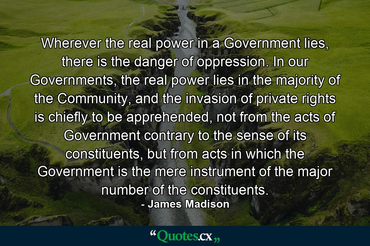 Wherever the real power in a Government lies, there is the danger of oppression. In our Governments, the real power lies in the majority of the Community, and the invasion of private rights is chiefly to be apprehended, not from the acts of Government contrary to the sense of its constituents, but from acts in which the Government is the mere instrument of the major number of the constituents. - Quote by James Madison