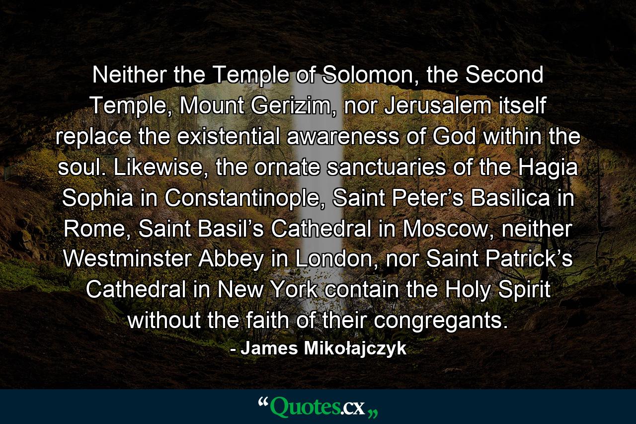 Neither the Temple of Solomon, the Second Temple, Mount Gerizim, nor Jerusalem itself replace the existential awareness of God within the soul. Likewise, the ornate sanctuaries of the Hagia Sophia in Constantinople, Saint Peter’s Basilica in Rome, Saint Basil’s Cathedral in Moscow, neither Westminster Abbey in London, nor Saint Patrick’s Cathedral in New York contain the Holy Spirit without the faith of their congregants. - Quote by James Mikołajczyk