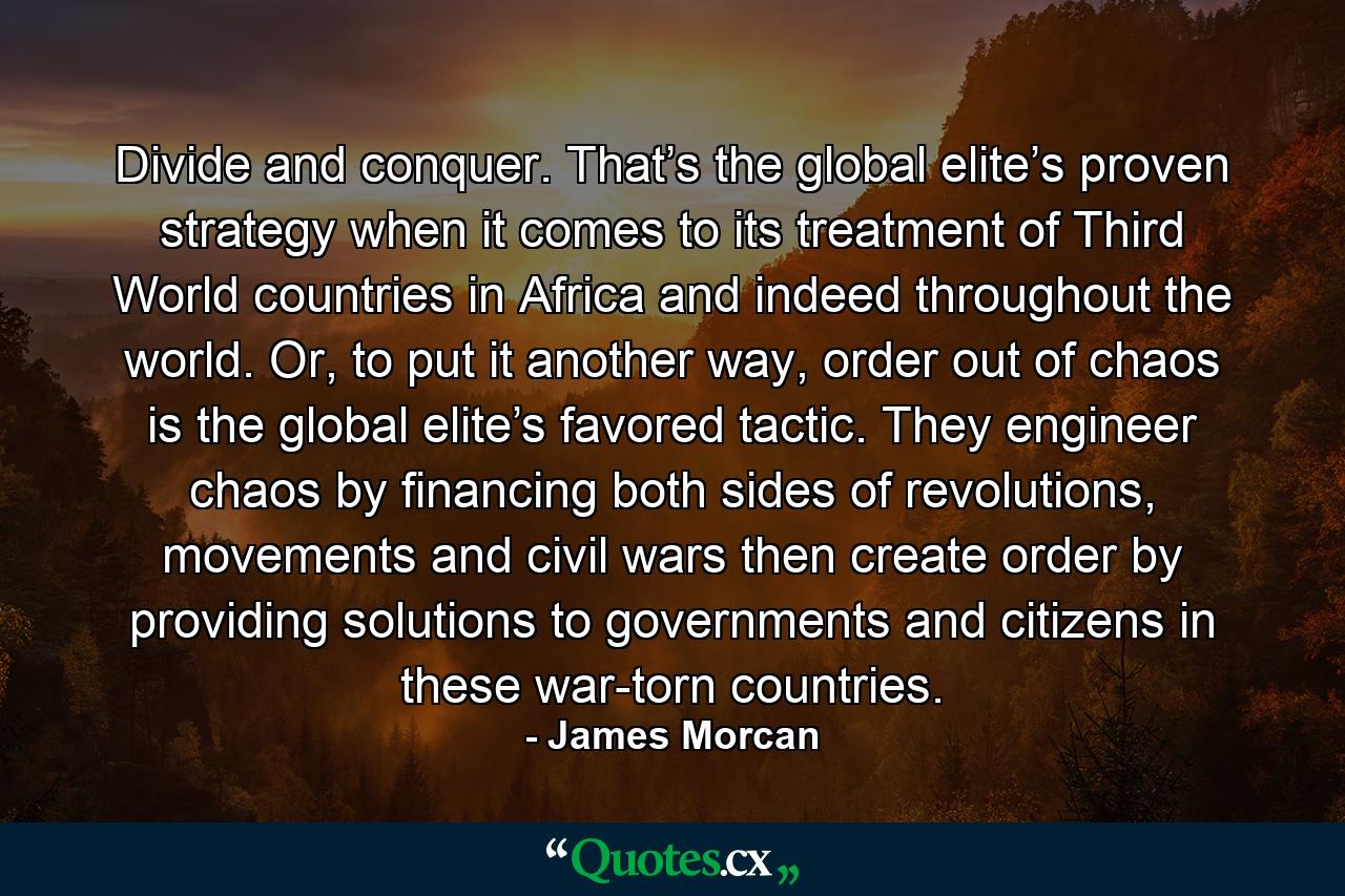 Divide and conquer. That’s the global elite’s proven strategy when it comes to its treatment of Third World countries in Africa and indeed throughout the world. Or, to put it another way, order out of chaos is the global elite’s favored tactic. They engineer chaos by financing both sides of revolutions, movements and civil wars then create order by providing solutions to governments and citizens in these war-torn countries. - Quote by James Morcan