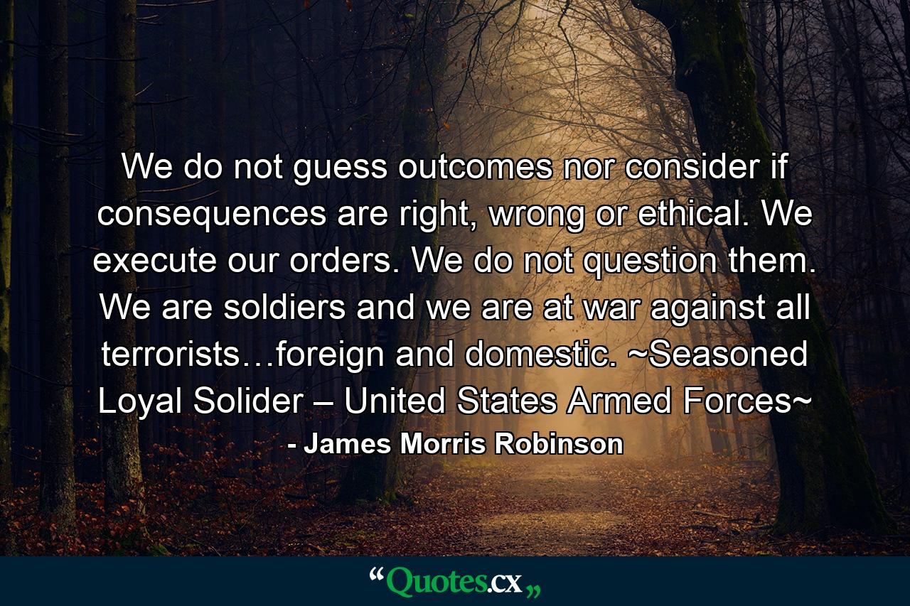 We do not guess outcomes nor consider if consequences are right, wrong or ethical. We execute our orders. We do not question them. We are soldiers and we are at war against all terrorists…foreign and domestic. ~Seasoned Loyal Solider – United States Armed Forces~ - Quote by James Morris Robinson