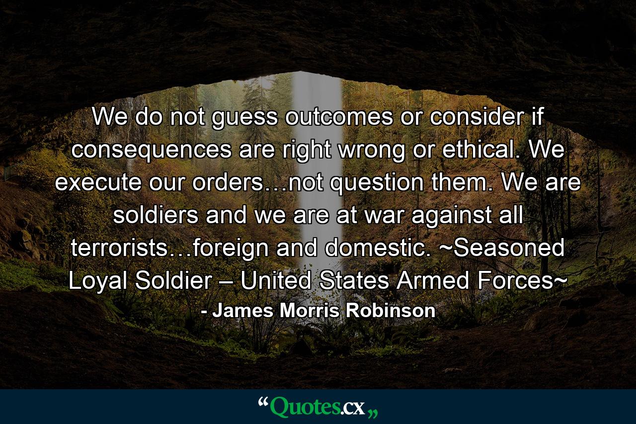 We do not guess outcomes or consider if consequences are right wrong or ethical. We execute our orders…not question them. We are soldiers and we are at war against all terrorists…foreign and domestic. ~Seasoned Loyal Soldier – United States Armed Forces~ - Quote by James Morris Robinson