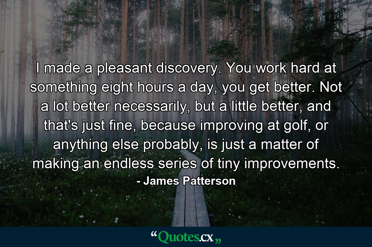 I made a pleasant discovery. You work hard at something eight hours a day, you get better. Not a lot better necessarily, but a little better, and that's just fine, because improving at golf, or anything else probably, is just a matter of making an endless series of tiny improvements. - Quote by James Patterson