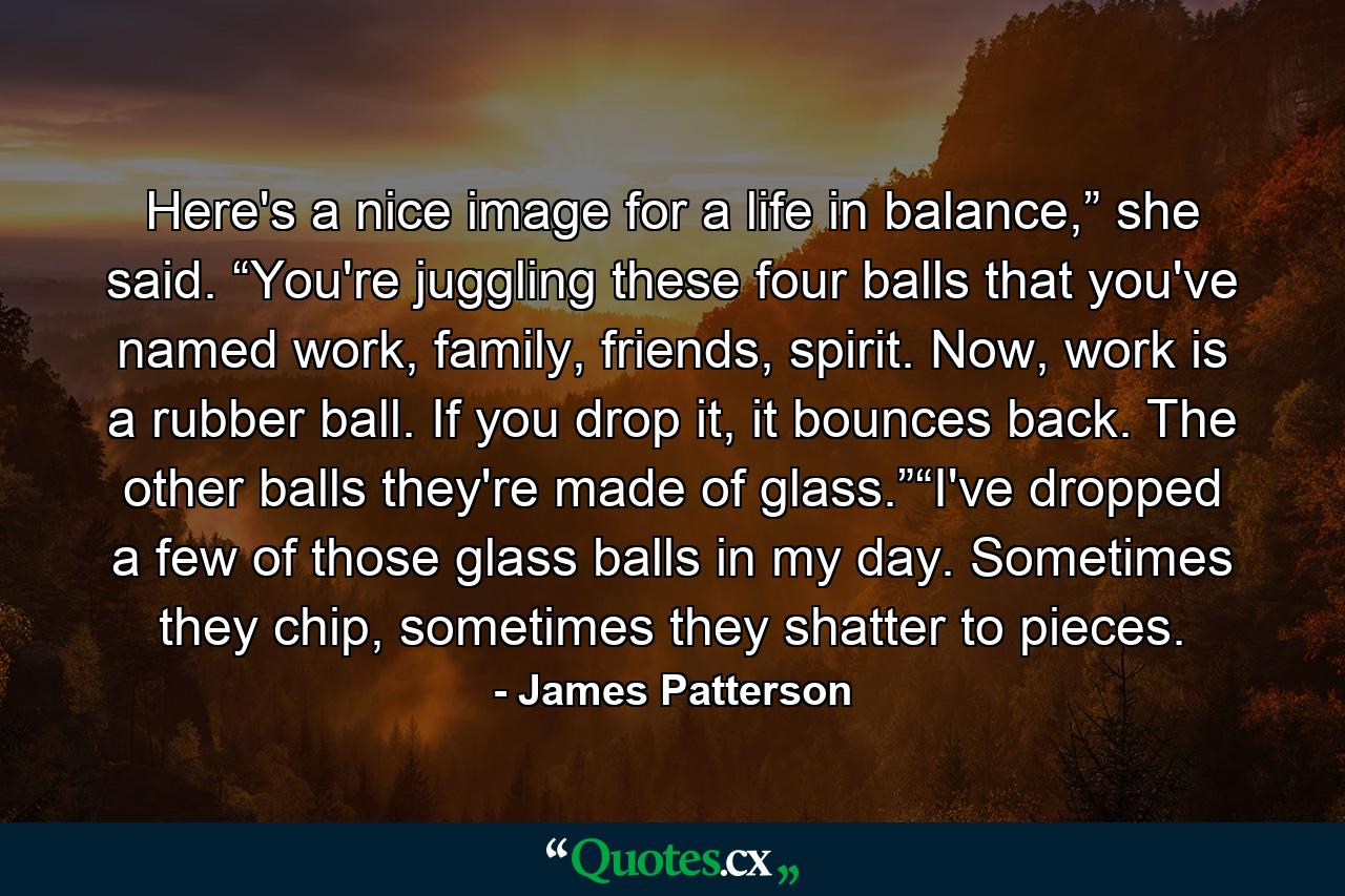 Here's a nice image for a life in balance,” she said. “You're juggling these four balls that you've named work, family, friends, spirit. Now, work is a rubber ball. If you drop it, it bounces back. The other balls they're made of glass.”“I've dropped a few of those glass balls in my day. Sometimes they chip, sometimes they shatter to pieces. - Quote by James Patterson