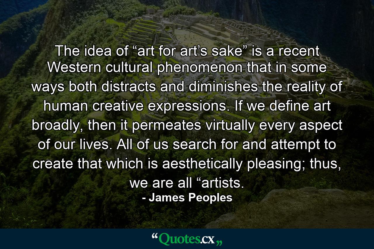 The idea of “art for art’s sake” is a recent Western cultural phenomenon that in some ways both distracts and diminishes the reality of human creative expressions. If we define art broadly, then it permeates virtually every aspect of our lives. All of us search for and attempt to create that which is aesthetically pleasing; thus, we are all “artists. - Quote by James Peoples