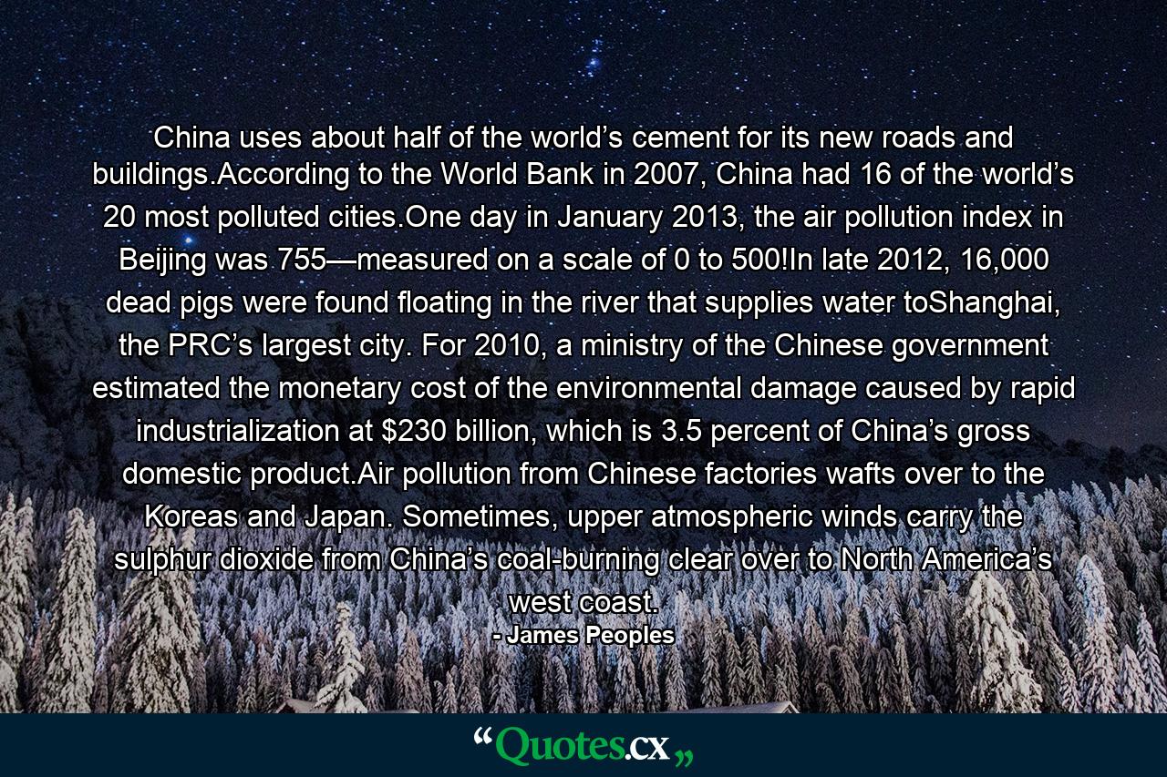 China uses about half of the world’s cement for its new roads and buildings.According to the World Bank in 2007, China had 16 of the world’s 20 most polluted cities.One day in January 2013, the air pollution index in Beijing was 755—measured on a scale of 0 to 500!In late 2012, 16,000 dead pigs were found floating in the river that supplies water toShanghai, the PRC’s largest city. For 2010, a ministry of the Chinese government estimated the monetary cost of the environmental damage caused by rapid industrialization at $230 billion, which is 3.5 percent of China’s gross domestic product.Air pollution from Chinese factories wafts over to the Koreas and Japan. Sometimes, upper atmospheric winds carry the sulphur dioxide from China’s coal-burning clear over to North America’s west coast. - Quote by James Peoples