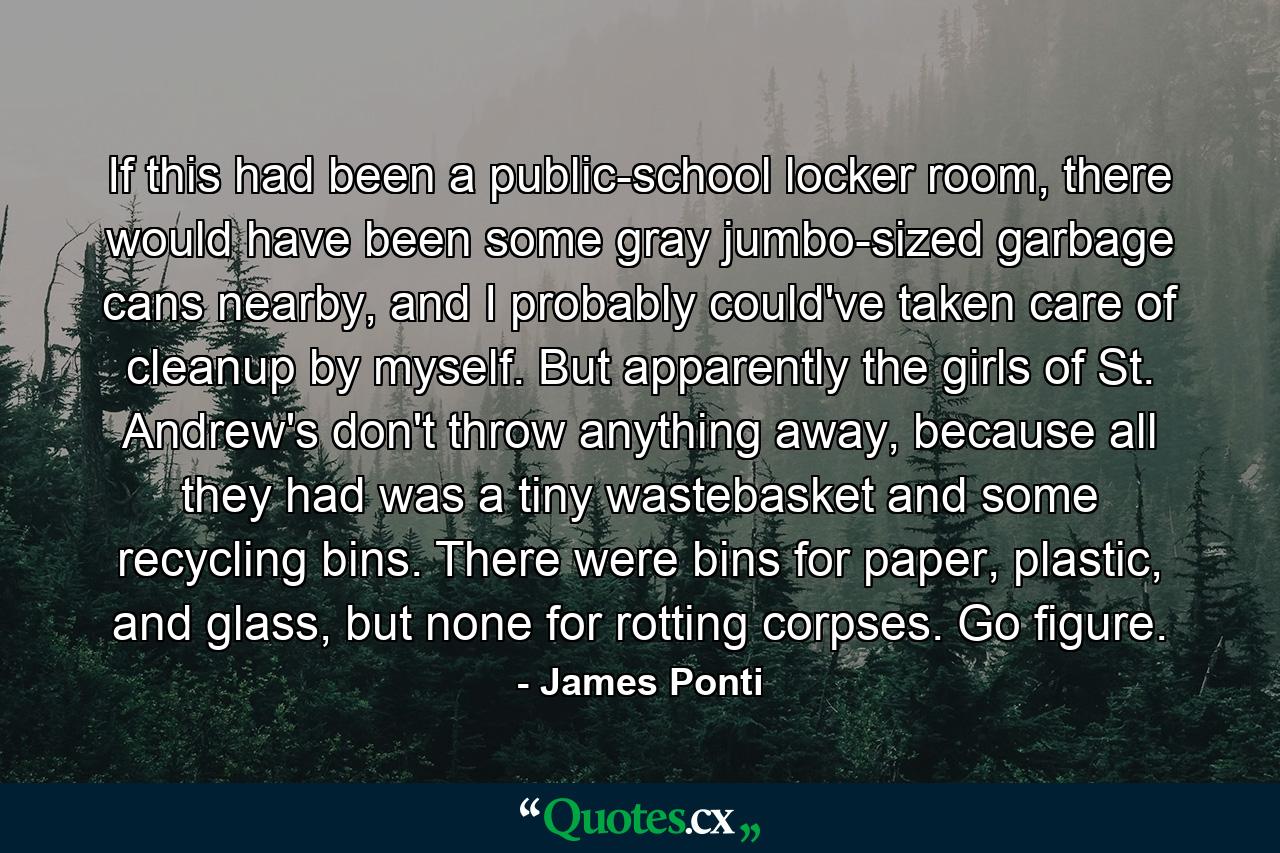 If this had been a public-school locker room, there would have been some gray jumbo-sized garbage cans nearby, and I probably could've taken care of cleanup by myself. But apparently the girls of St. Andrew's don't throw anything away, because all they had was a tiny wastebasket and some recycling bins. There were bins for paper, plastic, and glass, but none for rotting corpses. Go figure. - Quote by James Ponti