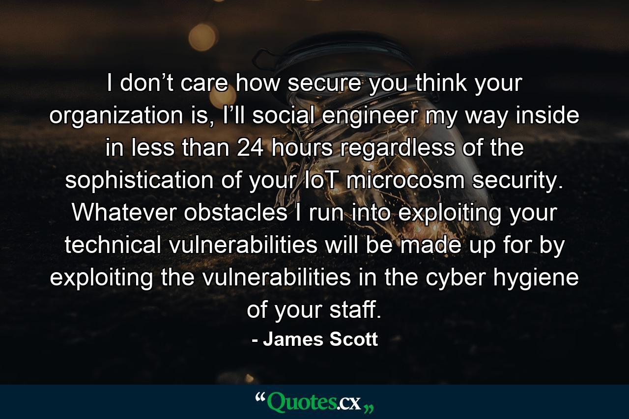 I don’t care how secure you think your organization is, I’ll social engineer my way inside in less than 24 hours regardless of the sophistication of your IoT microcosm security. Whatever obstacles I run into exploiting your technical vulnerabilities will be made up for by exploiting the vulnerabilities in the cyber hygiene of your staff. - Quote by James Scott