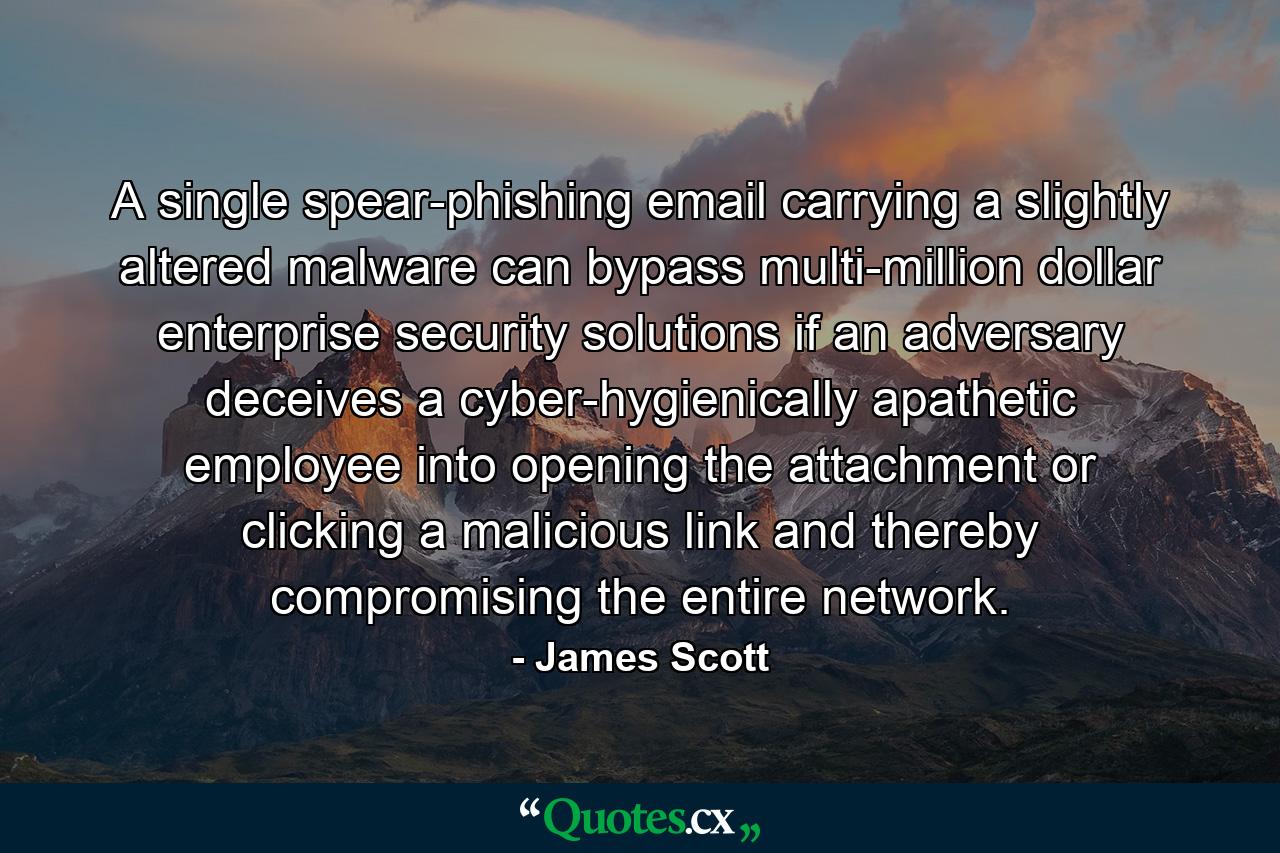 A single spear-phishing email carrying a slightly altered malware can bypass multi-million dollar enterprise security solutions if an adversary deceives a cyber-hygienically apathetic employee into opening the attachment or clicking a malicious link and thereby compromising the entire network. - Quote by James Scott