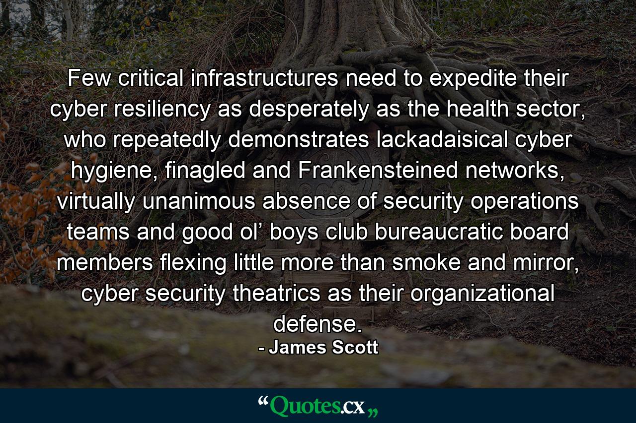 Few critical infrastructures need to expedite their cyber resiliency as desperately as the health sector, who repeatedly demonstrates lackadaisical cyber hygiene, finagled and Frankensteined networks, virtually unanimous absence of security operations teams and good ol’ boys club bureaucratic board members flexing little more than smoke and mirror, cyber security theatrics as their organizational defense. - Quote by James Scott