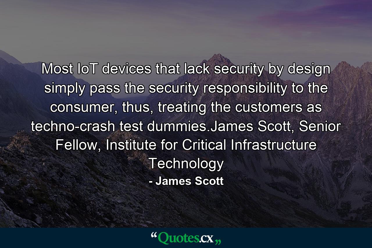 Most IoT devices that lack security by design simply pass the security responsibility to the consumer, thus, treating the customers as techno-crash test dummies.James Scott, Senior Fellow, Institute for Critical Infrastructure Technology - Quote by James Scott