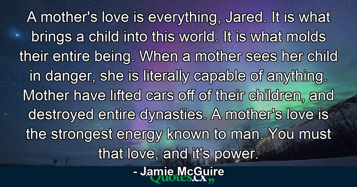 A mother's love is everything, Jared. It is what brings a child into this world. It is what molds their entire being. When a mother sees her child in danger, she is literally capable of anything. Mother have lifted cars off of their children, and destroyed entire dynasties. A mother's love is the strongest energy known to man. You must that love, and it's power. - Quote by Jamie McGuire