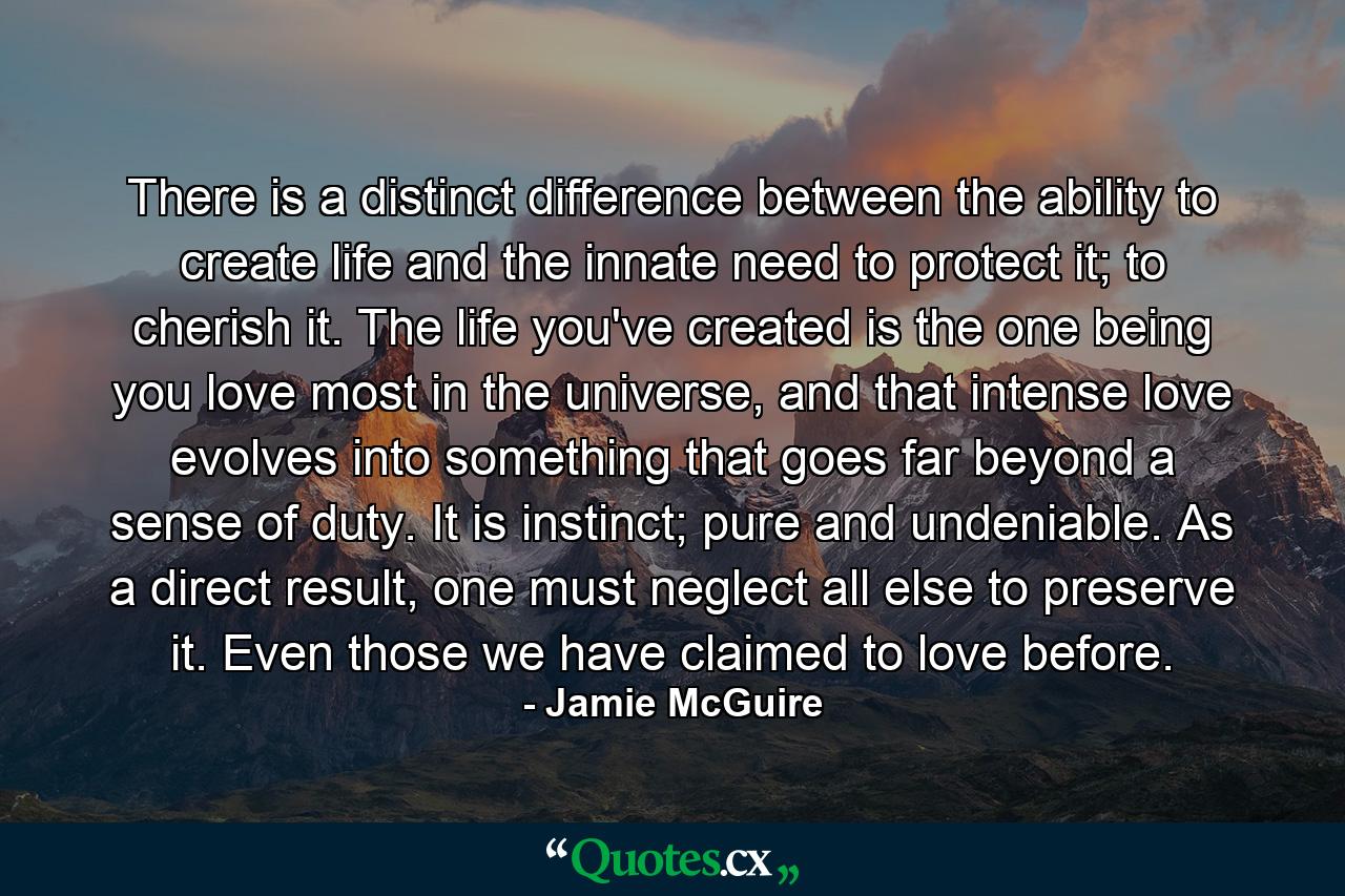 There is a distinct difference between the ability to create life and the innate need to protect it; to cherish it. The life you've created is the one being you love most in the universe, and that intense love evolves into something that goes far beyond a sense of duty. It is instinct; pure and undeniable. As a direct result, one must neglect all else to preserve it. Even those we have claimed to love before. - Quote by Jamie McGuire