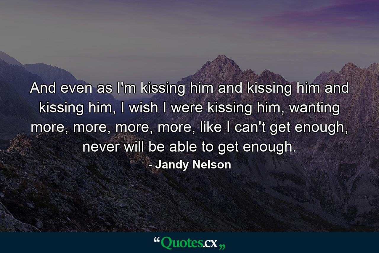 And even as I'm kissing him and kissing him and kissing him, I wish I were kissing him, wanting more, more, more, more, like I can't get enough, never will be able to get enough. - Quote by Jandy Nelson