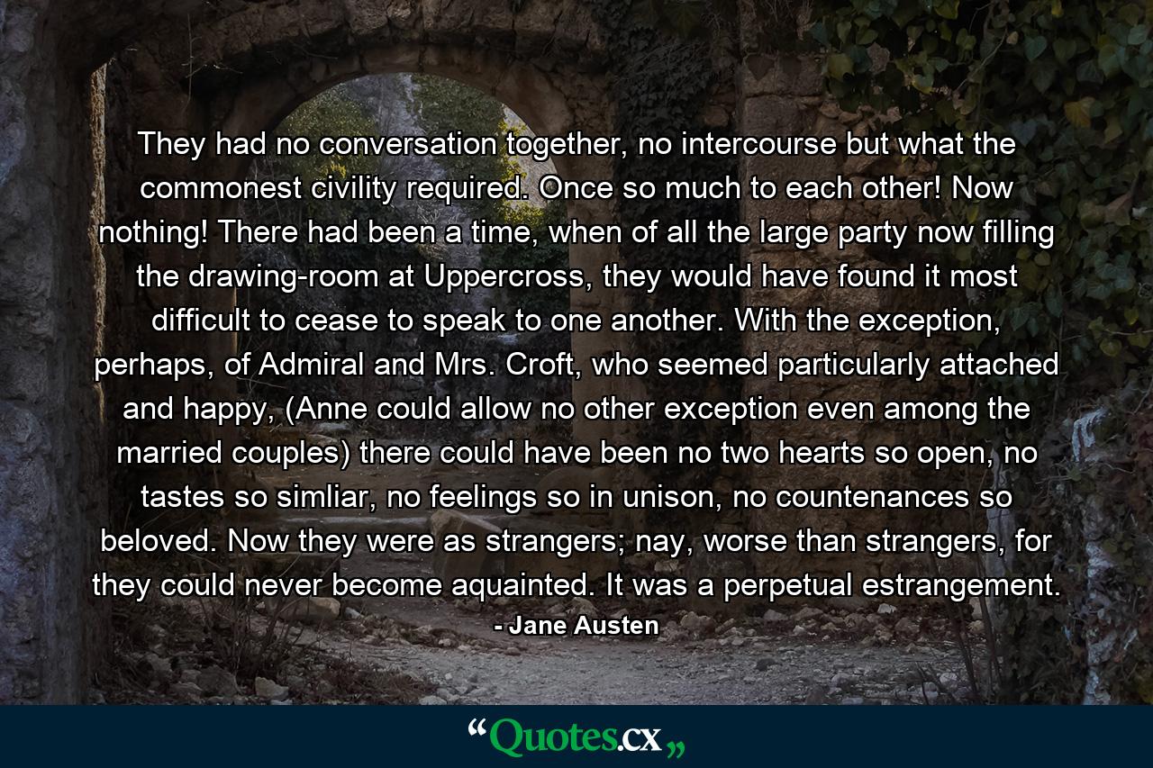 They had no conversation together, no intercourse but what the commonest civility required. Once so much to each other! Now nothing! There had been a time, when of all the large party now filling the drawing-room at Uppercross, they would have found it most difficult to cease to speak to one another. With the exception, perhaps, of Admiral and Mrs. Croft, who seemed particularly attached and happy, (Anne could allow no other exception even among the married couples) there could have been no two hearts so open, no tastes so simliar, no feelings so in unison, no countenances so beloved. Now they were as strangers; nay, worse than strangers, for they could never become aquainted. It was a perpetual estrangement. - Quote by Jane Austen