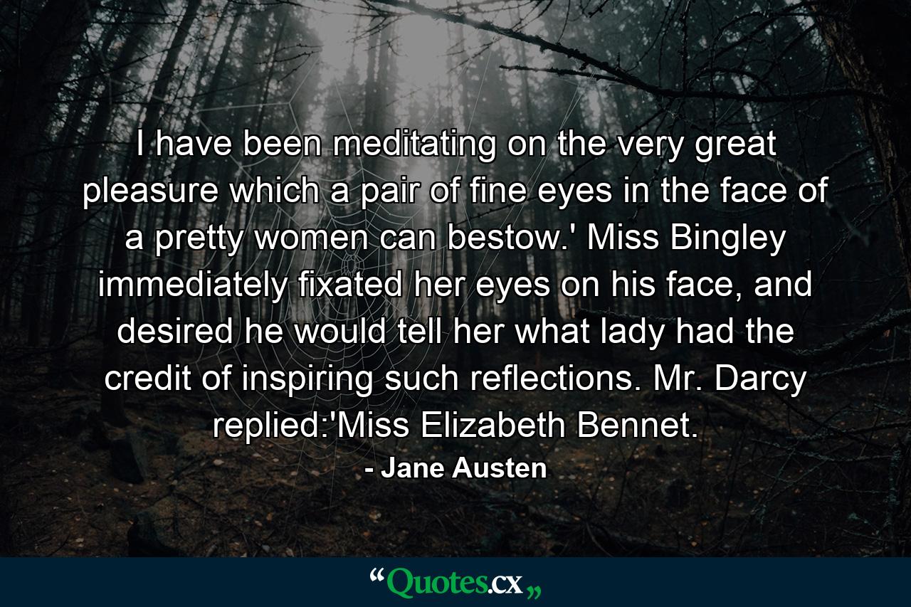 I have been meditating on the very great pleasure which a pair of fine eyes in the face of a pretty women can bestow.' Miss Bingley immediately fixated her eyes on his face, and desired he would tell her what lady had the credit of inspiring such reflections. Mr. Darcy replied:'Miss Elizabeth Bennet. - Quote by Jane Austen