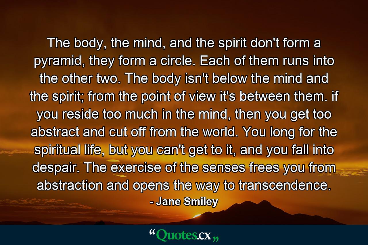 The body, the mind, and the spirit don't form a pyramid, they form a circle. Each of them runs into the other two. The body isn't below the mind and the spirit; from the point of view it's between them. if you reside too much in the mind, then you get too abstract and cut off from the world. You long for the spiritual life, but you can't get to it, and you fall into despair. The exercise of the senses frees you from abstraction and opens the way to transcendence. - Quote by Jane Smiley