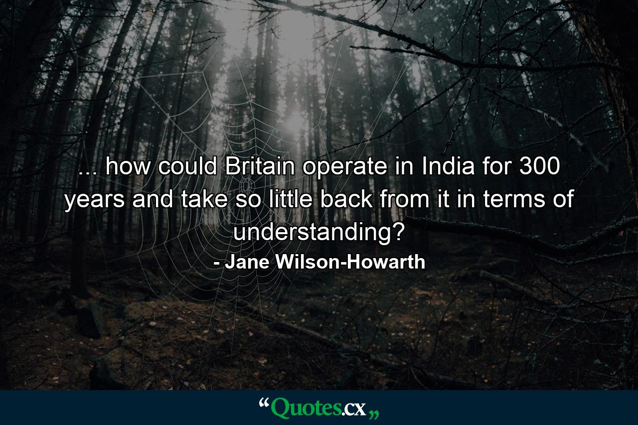 ... how could Britain operate in India for 300 years and take so little back from it in terms of understanding? - Quote by Jane Wilson-Howarth