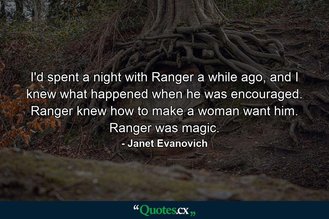 I'd spent a night with Ranger a while ago, and I knew what happened when he was encouraged. Ranger knew how to make a woman want him. Ranger was magic. - Quote by Janet Evanovich