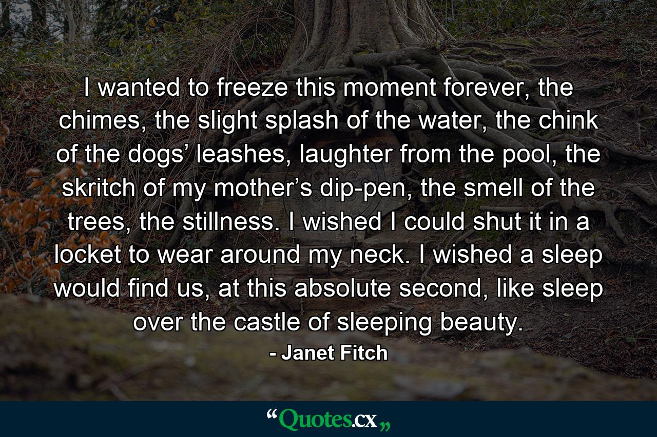 I wanted to freeze this moment forever, the chimes, the slight splash of the water, the chink of the dogs’ leashes, laughter from the pool, the skritch of my mother’s dip-pen, the smell of the trees, the stillness. I wished I could shut it in a locket to wear around my neck. I wished a sleep would find us, at this absolute second, like sleep over the castle of sleeping beauty. - Quote by Janet Fitch