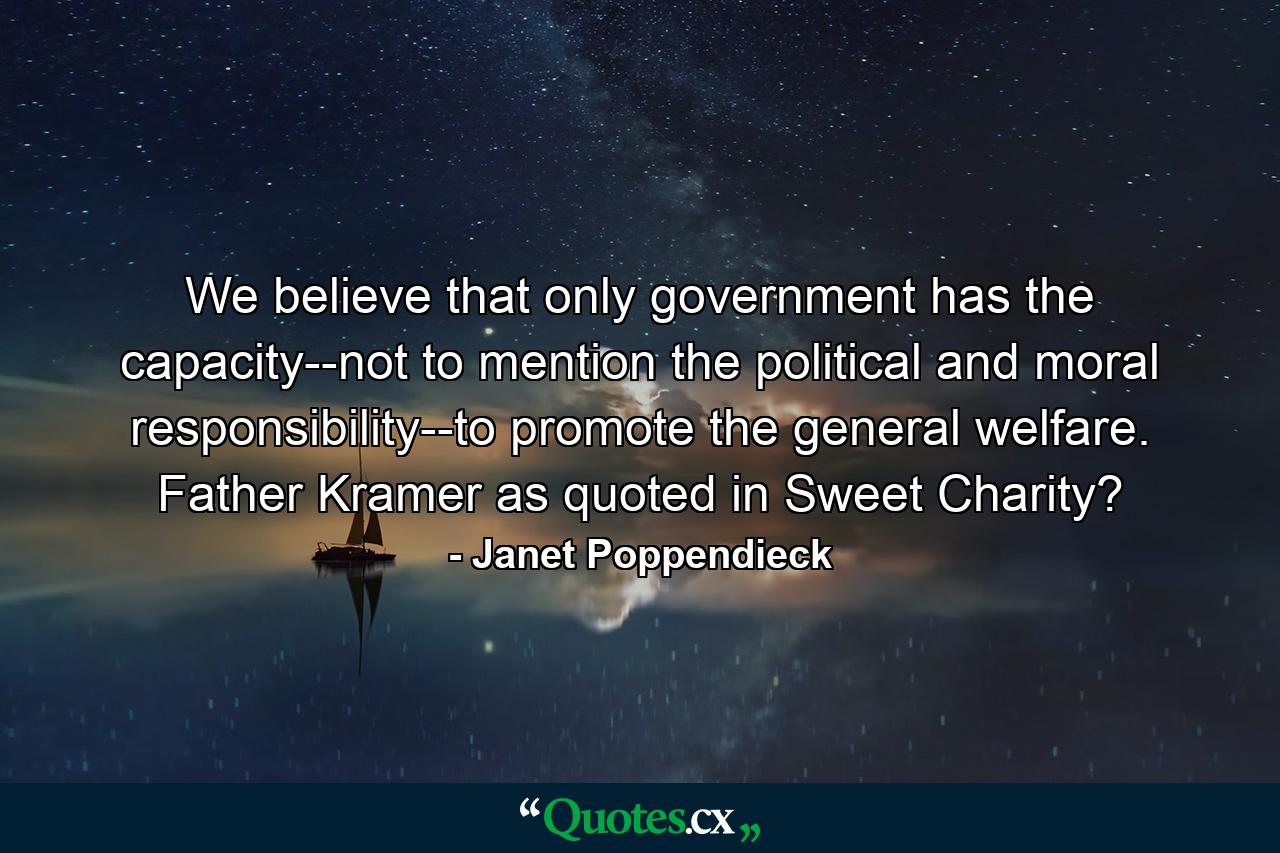 We believe that only government has the capacity--not to mention the political and moral responsibility--to promote the general welfare. Father Kramer as quoted in Sweet Charity? - Quote by Janet Poppendieck