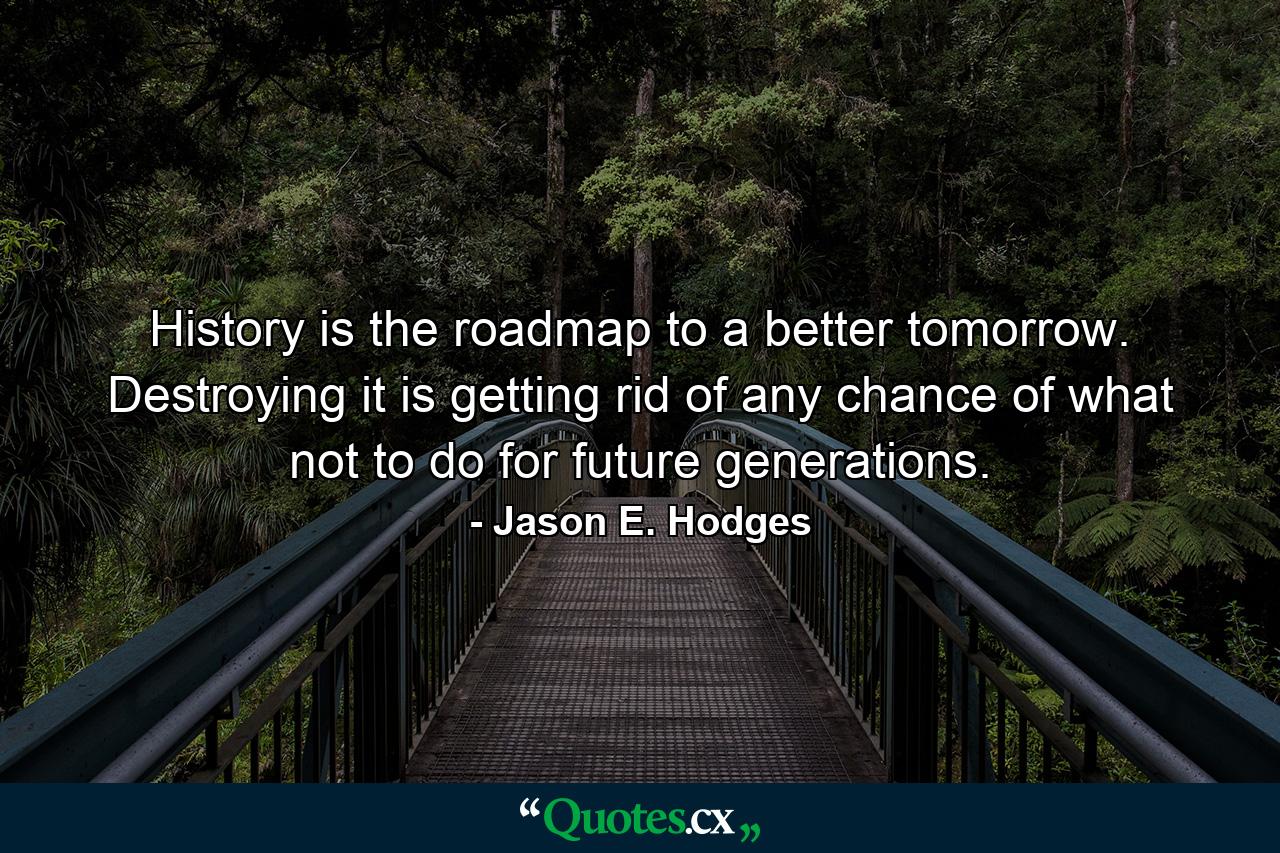 History is the roadmap to a better tomorrow. Destroying it is getting rid of any chance of what not to do for future generations. - Quote by Jason E. Hodges