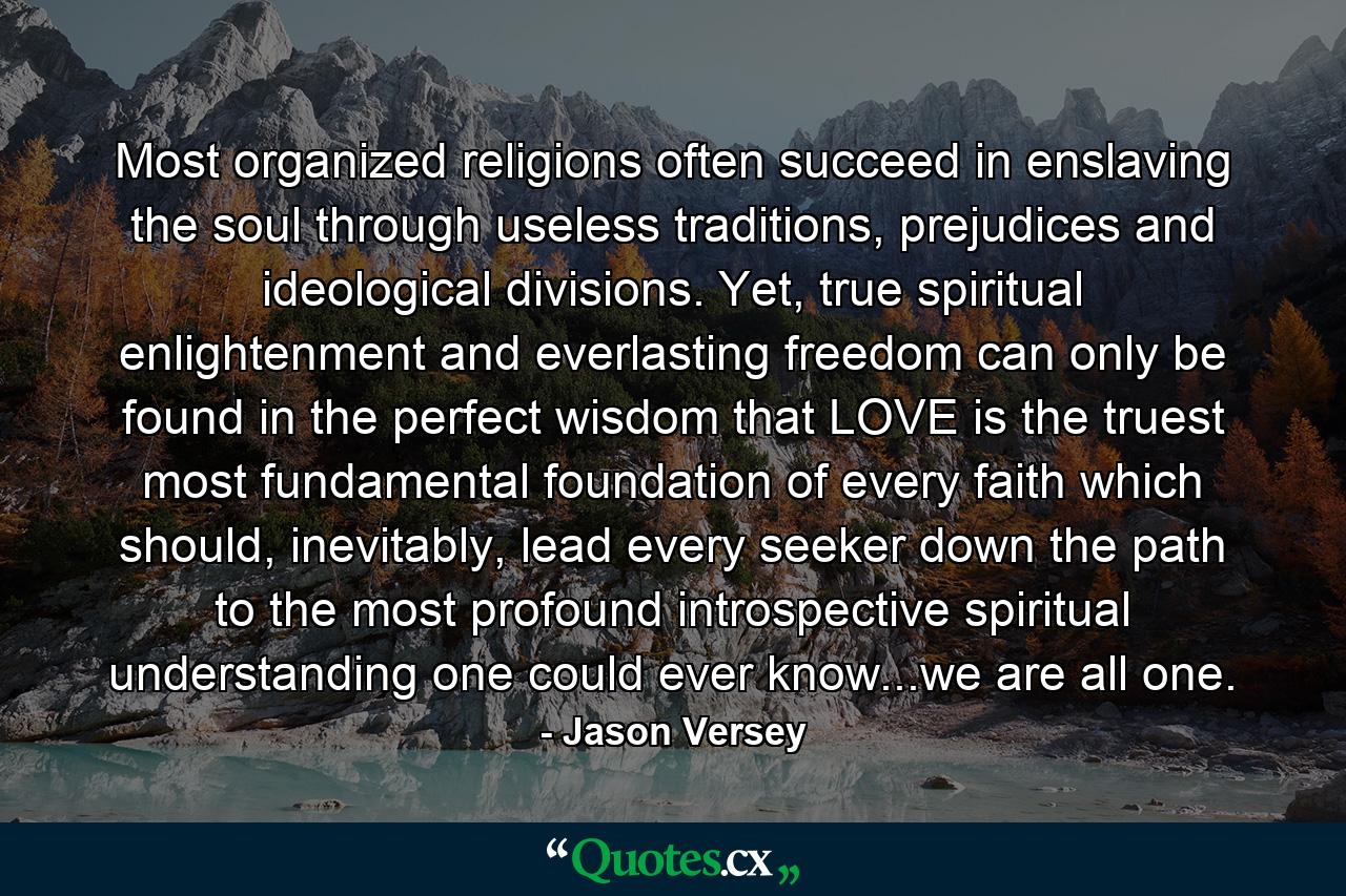 Most organized religions often succeed in enslaving the soul through useless traditions, prejudices and ideological divisions. Yet, true spiritual enlightenment and everlasting freedom can only be found in the perfect wisdom that LOVE is the truest most fundamental foundation of every faith which should, inevitably, lead every seeker down the path to the most profound introspective spiritual understanding one could ever know...we are all one. - Quote by Jason Versey