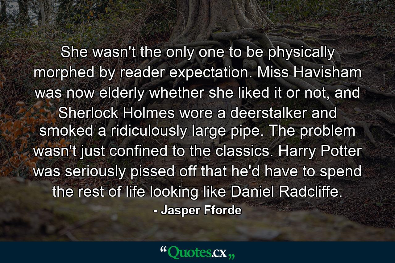 She wasn't the only one to be physically morphed by reader expectation. Miss Havisham was now elderly whether she liked it or not, and Sherlock Holmes wore a deerstalker and smoked a ridiculously large pipe. The problem wasn't just confined to the classics. Harry Potter was seriously pissed off that he'd have to spend the rest of life looking like Daniel Radcliffe. - Quote by Jasper Fforde