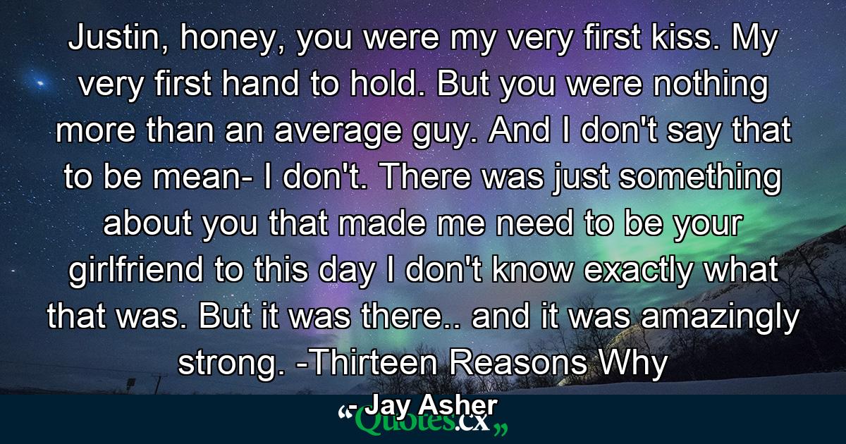 Justin, honey, you were my very first kiss. My very first hand to hold. But you were nothing more than an average guy. And I don't say that to be mean- I don't. There was just something about you that made me need to be your girlfriend to this day I don't know exactly what that was. But it was there.. and it was amazingly strong. -Thirteen Reasons Why - Quote by Jay Asher