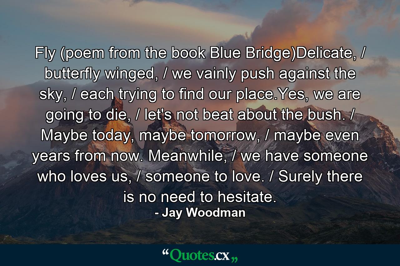 Fly (poem from the book Blue Bridge)Delicate, / butterfly winged, / we vainly push against the sky, / each trying to find our place.Yes, we are going to die, / let's not beat about the bush. / Maybe today, maybe tomorrow, / maybe even years from now. Meanwhile, / we have someone who loves us, / someone to love. / Surely there is no need to hesitate. - Quote by Jay Woodman