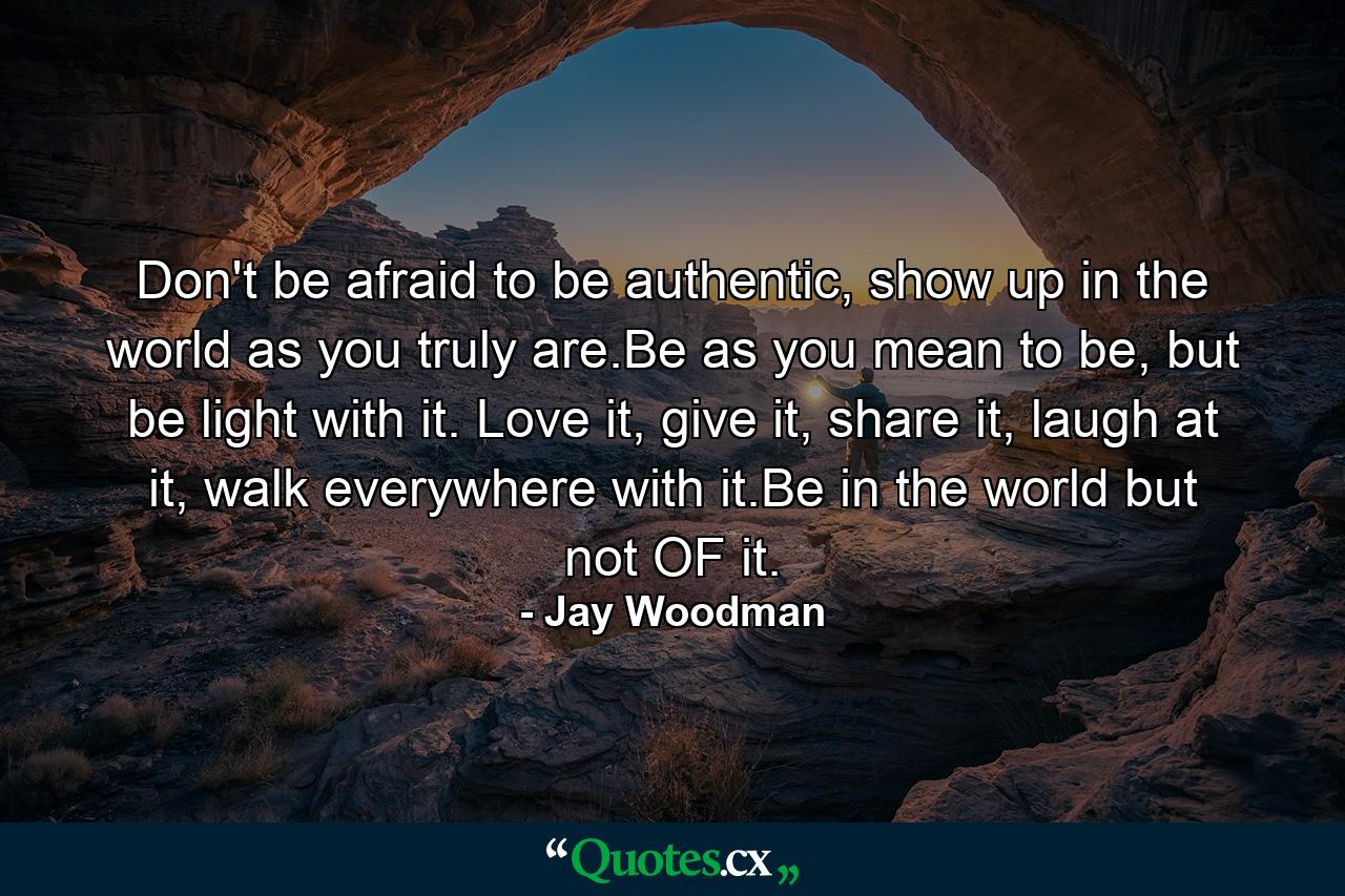 Don't be afraid to be authentic, show up in the world as you truly are.Be as you mean to be, but be light with it. Love it, give it, share it, laugh at it, walk everywhere with it.Be in the world but not OF it. - Quote by Jay Woodman