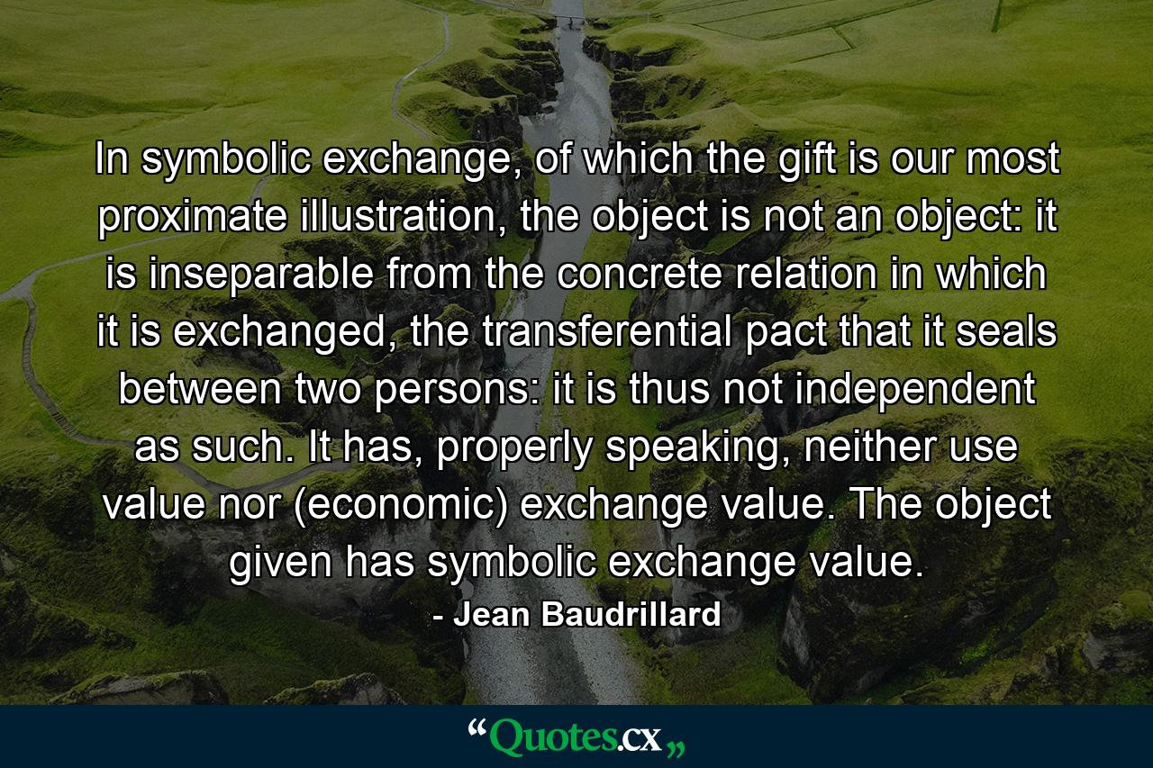 In symbolic exchange, of which the gift is our most proximate illustration, the object is not an object: it is inseparable from the concrete relation in which it is exchanged, the transferential pact that it seals between two persons: it is thus not independent as such. It has, properly speaking, neither use value nor (economic) exchange value. The object given has symbolic exchange value. - Quote by Jean Baudrillard