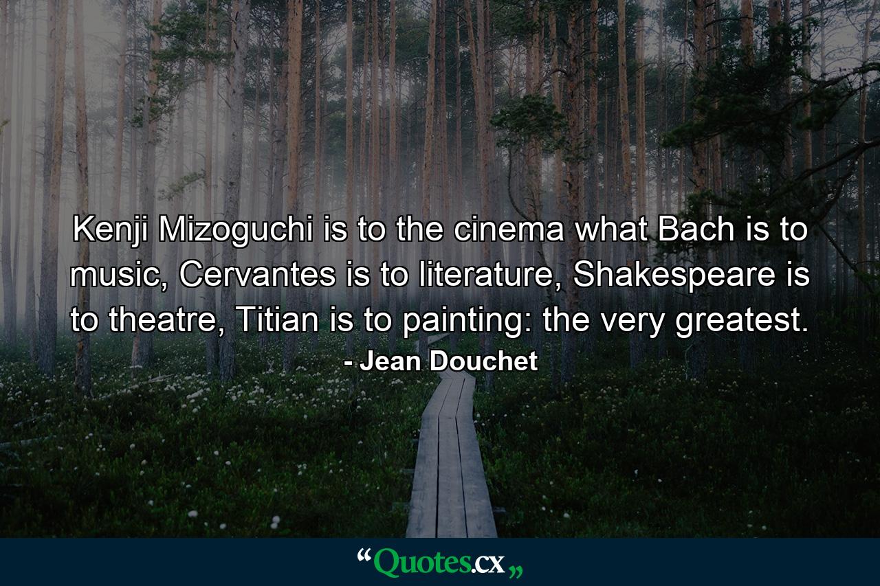 Kenji Mizoguchi is to the cinema what Bach is to music, Cervantes is to literature, Shakespeare is to theatre, Titian is to painting: the very greatest. - Quote by Jean Douchet