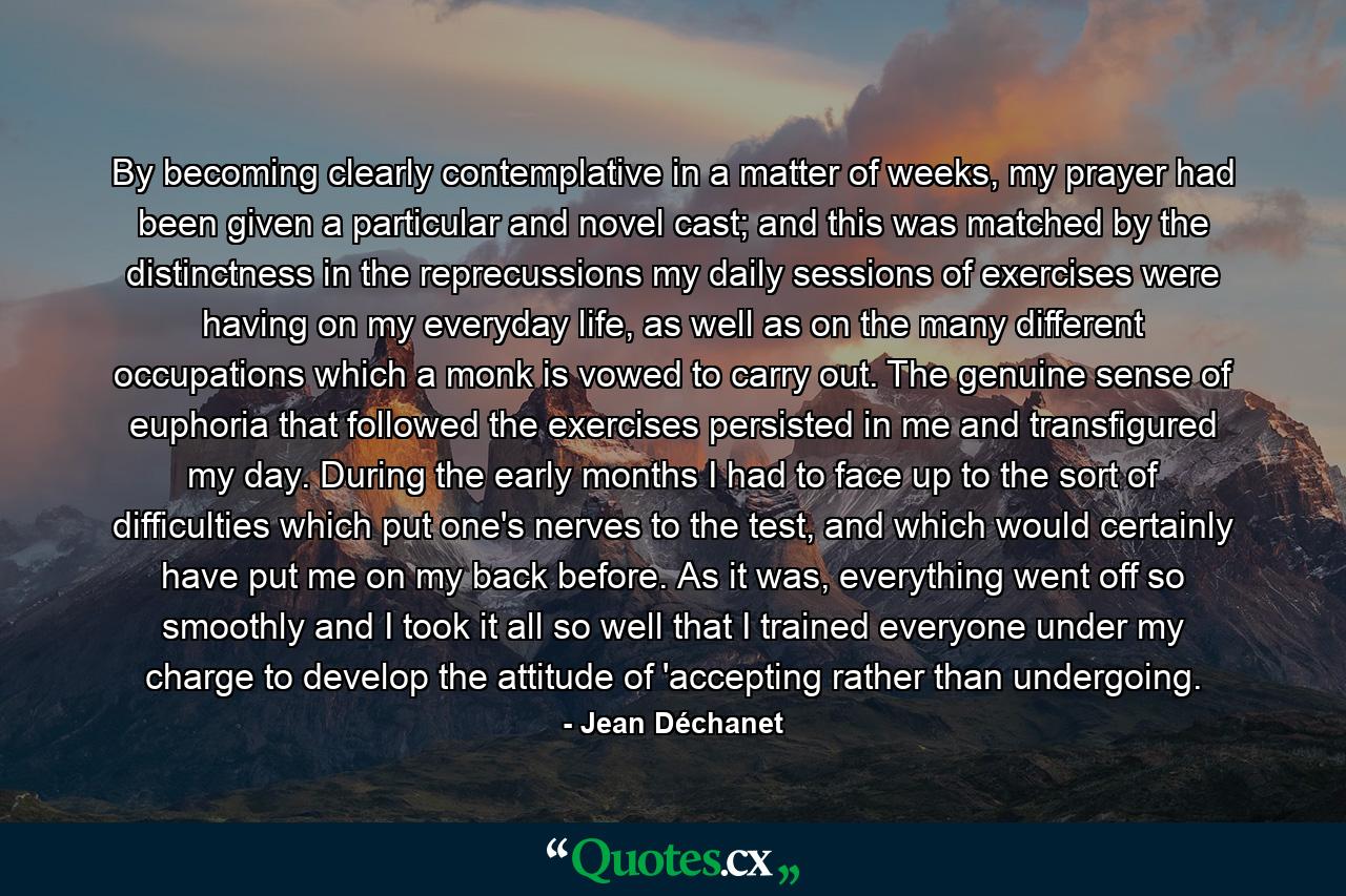By becoming clearly contemplative in a matter of weeks, my prayer had been given a particular and novel cast; and this was matched by the distinctness in the reprecussions my daily sessions of exercises were having on my everyday life, as well as on the many different occupations which a monk is vowed to carry out. The genuine sense of euphoria that followed the exercises persisted in me and transfigured my day. During the early months I had to face up to the sort of difficulties which put one's nerves to the test, and which would certainly have put me on my back before. As it was, everything went off so smoothly and I took it all so well that I trained everyone under my charge to develop the attitude of 'accepting rather than undergoing. - Quote by Jean Déchanet